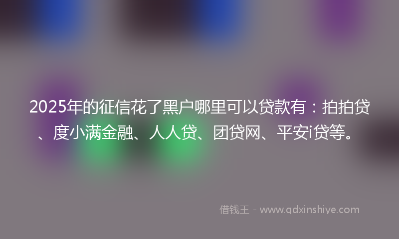 2025年的征信花了黑户哪里可以贷款有：拍拍贷、度小满金融、人人贷、团贷网、平安i贷等。