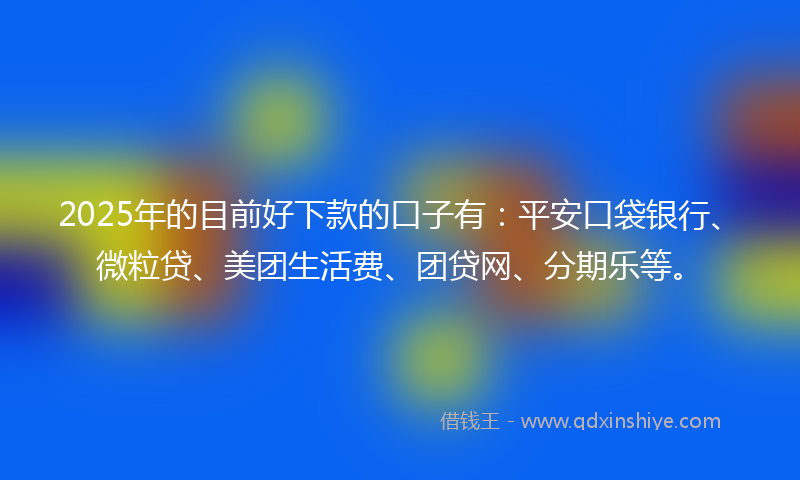 2025年的目前好下款的口子有：平安口袋银行、微粒贷、美团生活费、团贷网、分期乐等。