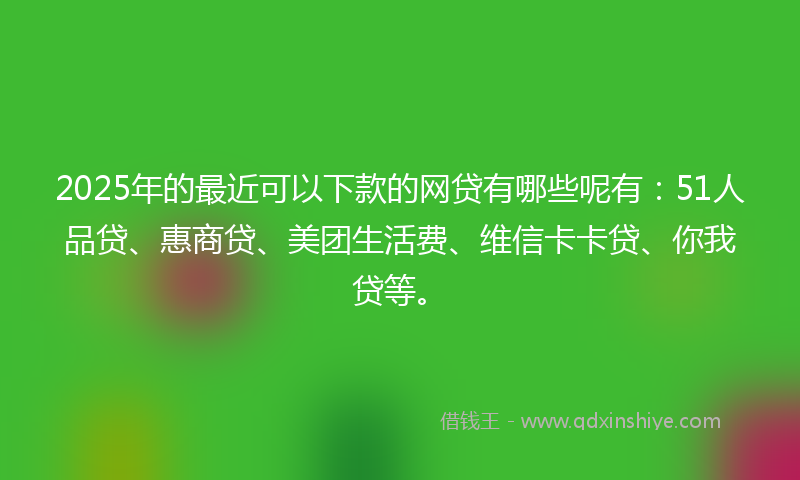 2025年的最近可以下款的网贷有哪些呢有：51人品贷、惠商贷、美团生活费、维信卡卡贷、你我贷等。