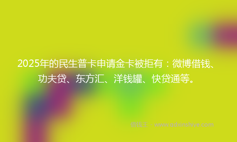 2025年的民生普卡申请金卡被拒有：微博借钱、功夫贷、东方汇、洋钱罐、快贷通等。
