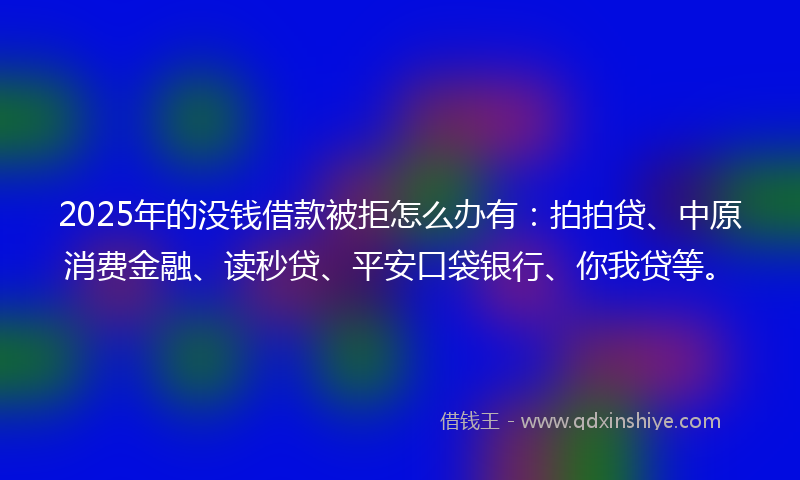 2025年的没钱借款被拒怎么办有：拍拍贷、中原消费金融、读秒贷、平安口袋银行、你我贷等。