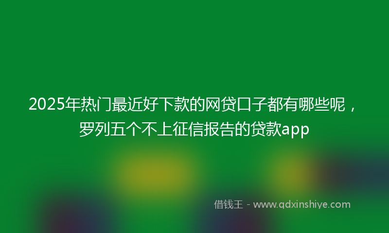 2025年热门最近好下款的网贷口子都有哪些呢，罗列五个不上征信报告的贷款app