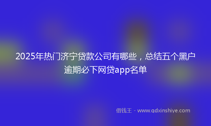 2025年热门济宁贷款公司有哪些，总结五个黑户逾期必下网贷app名单