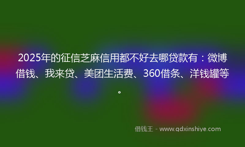 2025年的征信芝麻信用都不好去哪贷款有：微博借钱、我来贷、美团生活费、360借条、洋钱罐等。