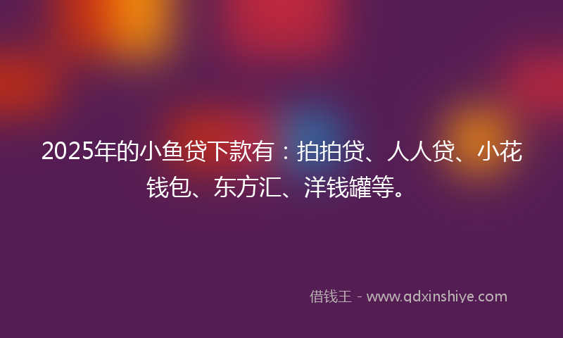 2025年的小鱼贷下款有：拍拍贷、人人贷、小花钱包、东方汇、洋钱罐等。
