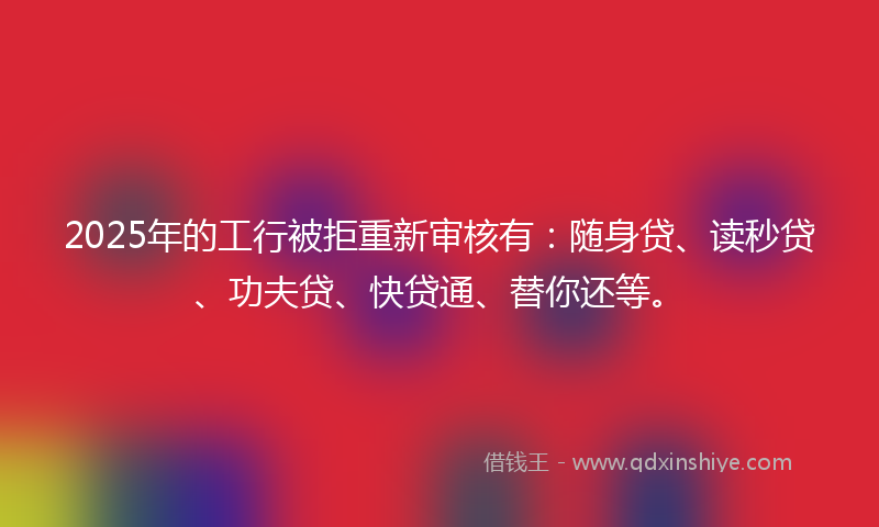2025年的工行被拒重新审核有：随身贷、读秒贷、功夫贷、快贷通、替你还等。