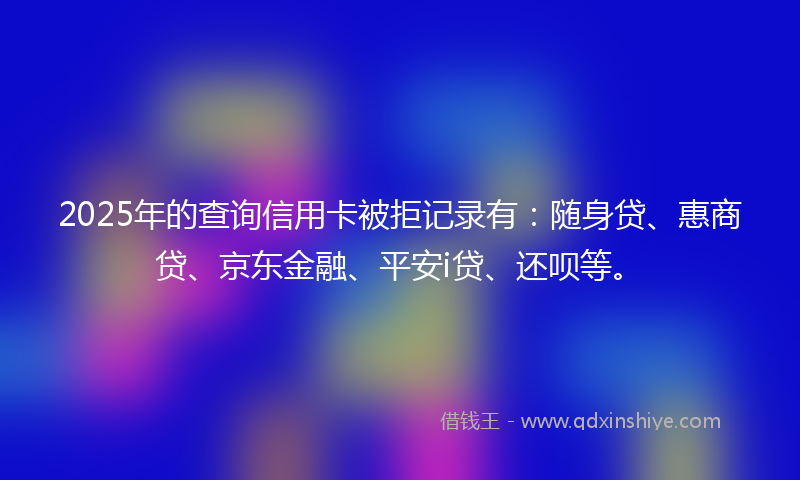 2025年的查询信用卡被拒记录有：随身贷、惠商贷、京东金融、平安i贷、还呗等。
