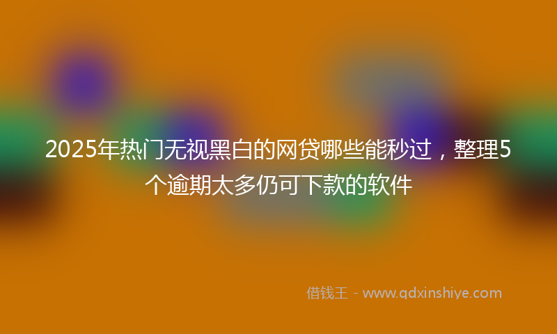 2025年热门无视黑白的网贷哪些能秒过，整理5个逾期太多仍可下款的软件