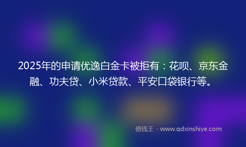 2025年的申请优逸白金卡被拒有：花呗、京东金融、功夫贷、小米贷款、平安口袋银行等。