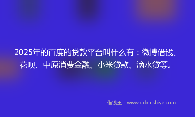 2025年的百度的贷款平台叫什么有：微博借钱、花呗、中原消费金融、小米贷款、滴水贷等。