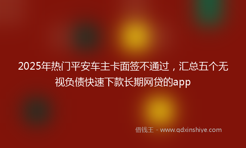 2025年热门平安车主卡面签不通过，汇总五个无视负债快速下款长期网贷的app