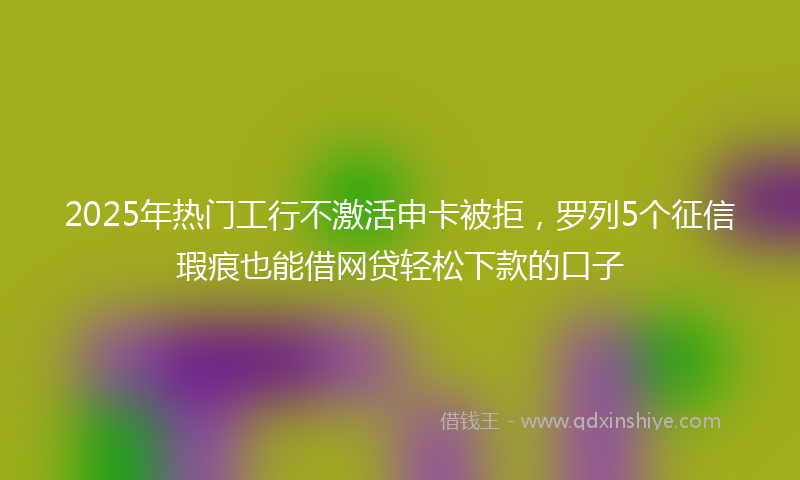 2025年热门工行不激活申卡被拒，罗列5个征信瑕疵也能借网贷轻松下款的口子
