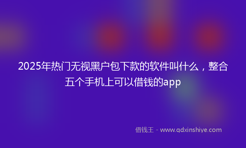 2025年热门无视黑户包下款的软件叫什么，整合五个手机上可以借钱的app