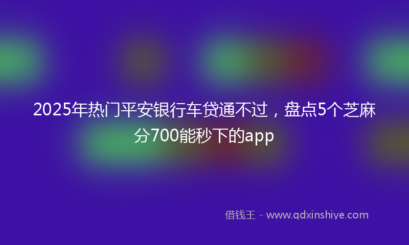 2025年热门平安银行车贷通不过，盘点5个芝麻分700能秒下的app