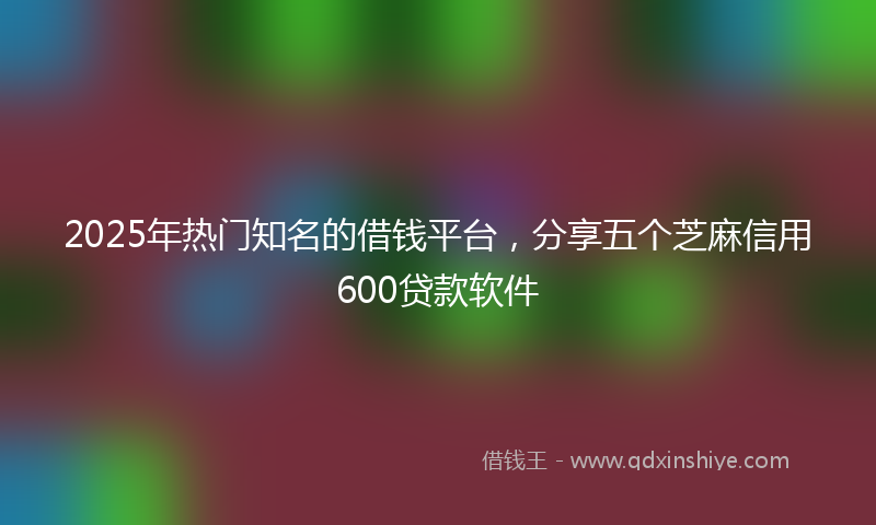 2025年热门知名的借钱平台，分享五个芝麻信用600贷款软件
