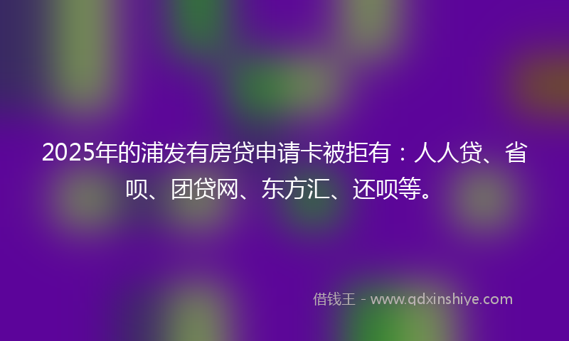 2025年的浦发有房贷申请卡被拒有：人人贷、省呗、团贷网、东方汇、还呗等。