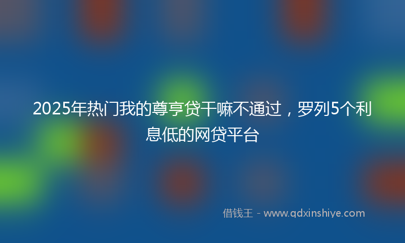 2025年热门我的尊亨贷干嘛不通过，罗列5个利息低的网贷平台