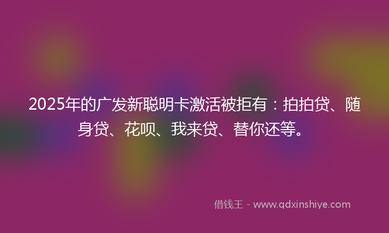 2025年的广发新聪明卡激活被拒有：拍拍贷、随身贷、花呗、我来贷、替你还等。