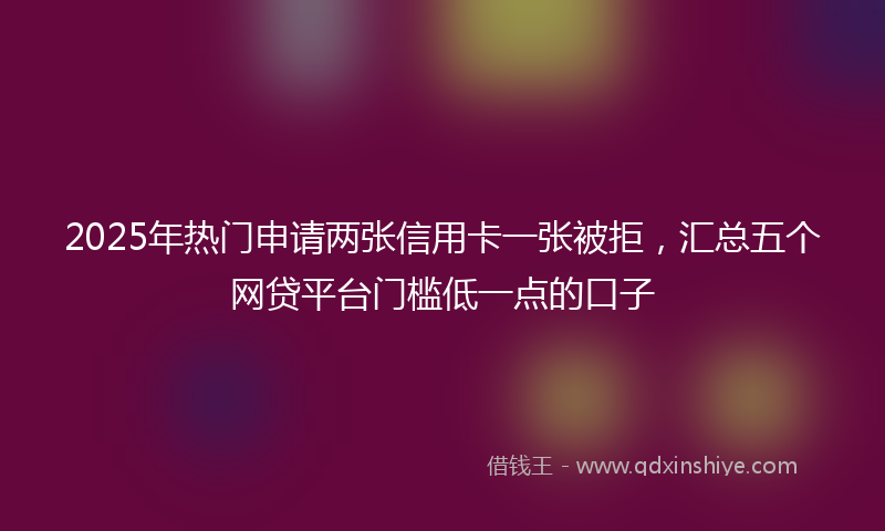 2025年热门申请两张信用卡一张被拒，汇总五个网贷平台门槛低一点的口子