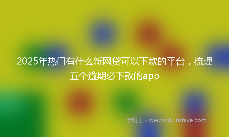 2025年热门有什么新网贷可以下款的平台，梳理五个逾期必下款的app