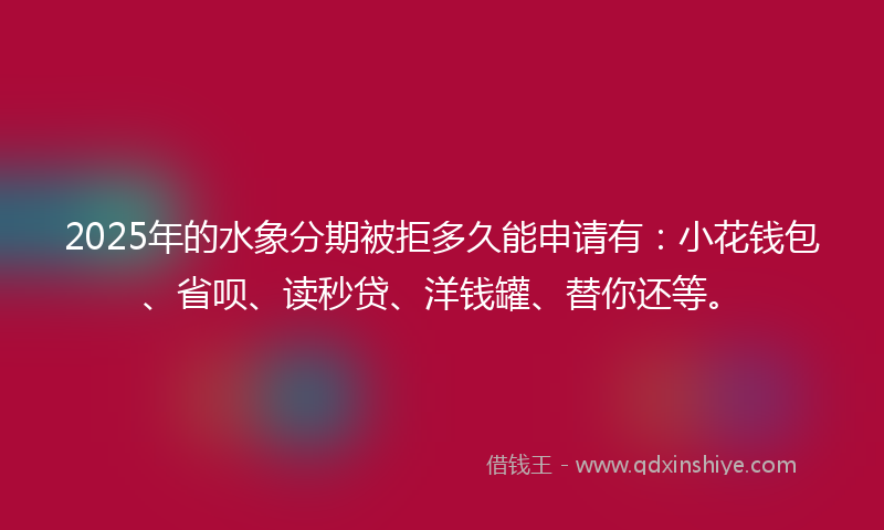 2025年的水象分期被拒多久能申请有：小花钱包、省呗、读秒贷、洋钱罐、替你还等。