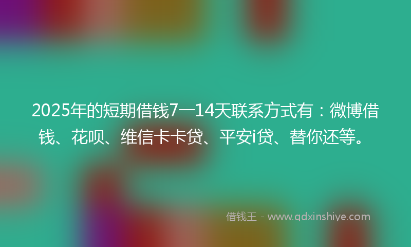 2025年的短期借钱7一14天联系方式有：微博借钱、花呗、维信卡卡贷、平安i贷、替你还等。