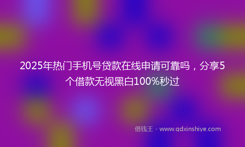 2025年热门手机号贷款在线申请可靠吗，分享5个借款无视黑白100%秒过
