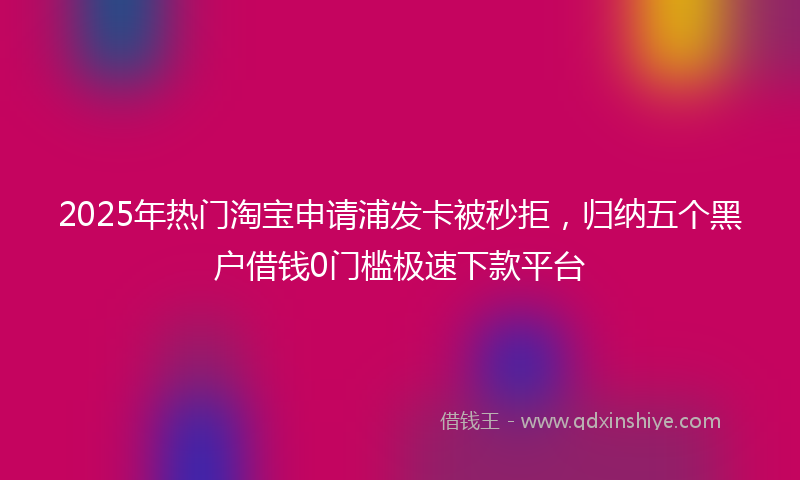 2025年热门淘宝申请浦发卡被秒拒，归纳五个黑户借钱0门槛极速下款平台