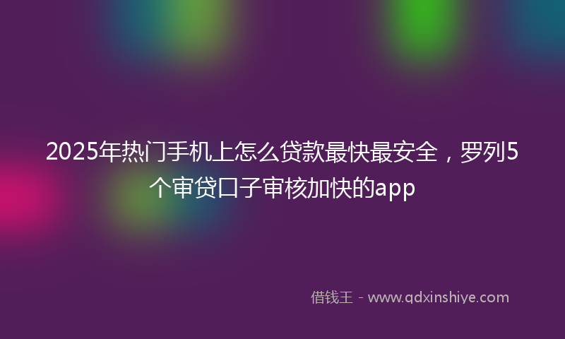 2025年热门手机上怎么贷款最快最安全，罗列5个审贷口子审核加快的app