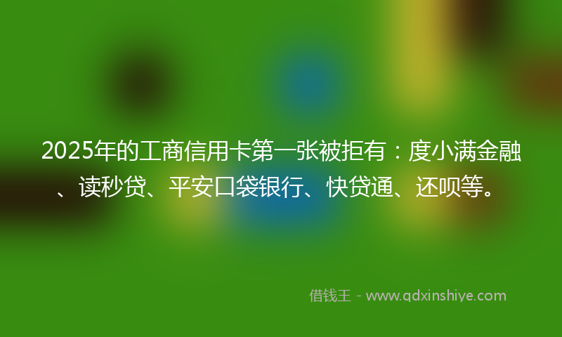 2025年的工商信用卡第一张被拒有：度小满金融、读秒贷、平安口袋银行、快贷通、还呗等。
