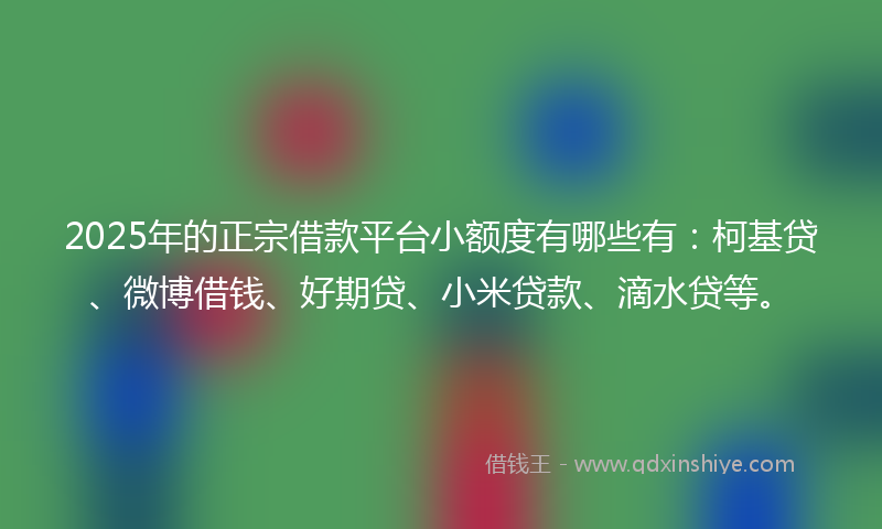 2025年的正宗借款平台小额度有哪些有：柯基贷、微博借钱、好期贷、小米贷款、滴水贷等。