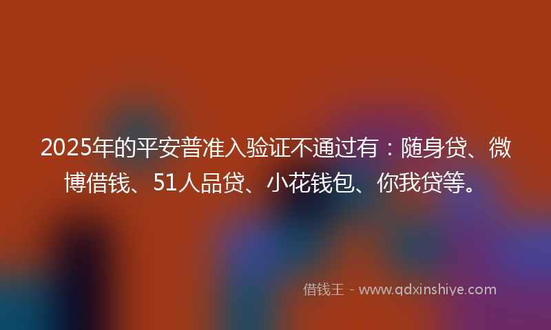 2025年的平安普准入验证不通过有：随身贷、微博借钱、51人品贷、小花钱包、你我贷等。