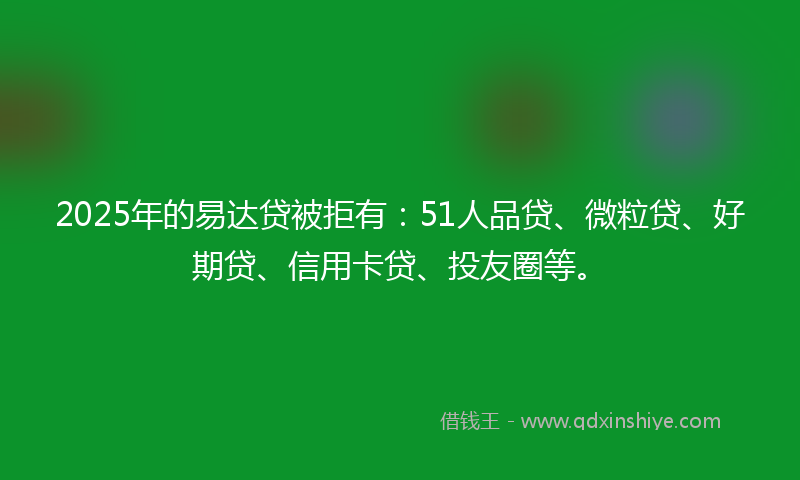 2025年的易达贷被拒有：51人品贷、微粒贷、好期贷、信用卡贷、投友圈等。