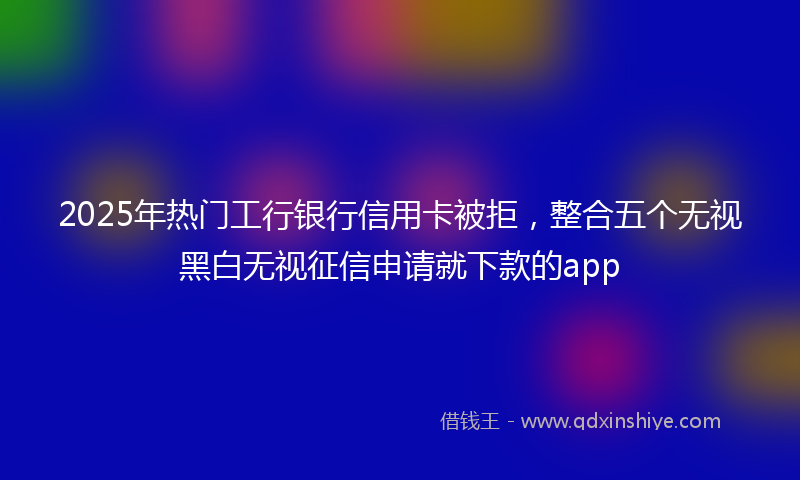2025年热门工行银行信用卡被拒，整合五个无视黑白无视征信申请就下款的app
