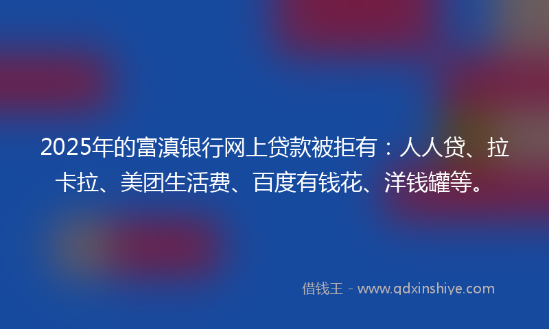 2025年的富滇银行网上贷款被拒有：人人贷、拉卡拉、美团生活费、百度有钱花、洋钱罐等。