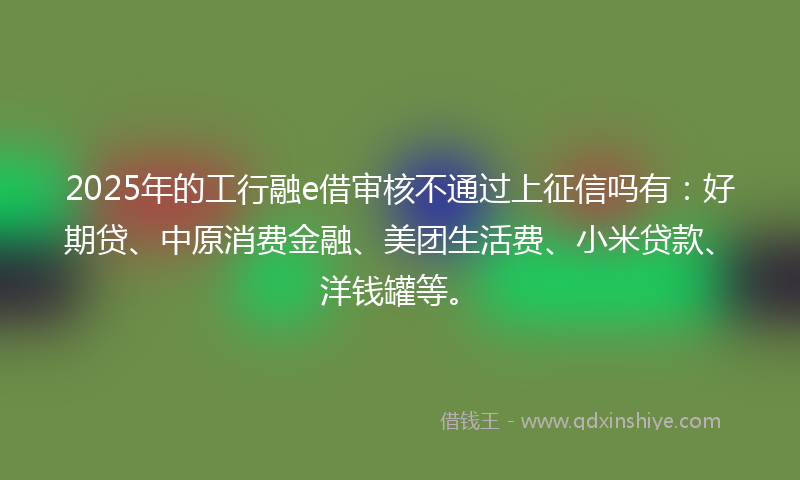 2025年的工行融e借审核不通过上征信吗有：好期贷、中原消费金融、美团生活费、小米贷款、洋钱罐等。