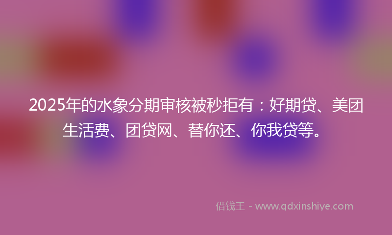 2025年的水象分期审核被秒拒有：好期贷、美团生活费、团贷网、替你还、你我贷等。