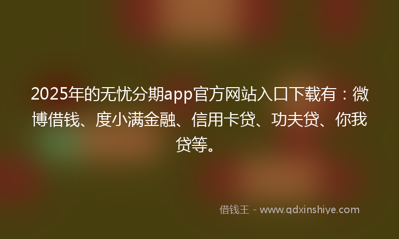 2025年的无忧分期app官方网站入口下载有：微博借钱、度小满金融、信用卡贷、功夫贷、你我贷等。