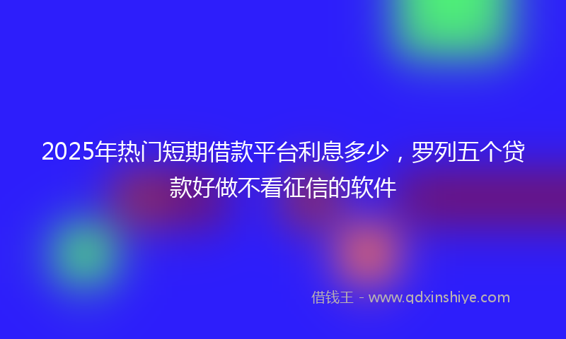 2025年热门短期借款平台利息多少，罗列五个贷款好做不看征信的软件