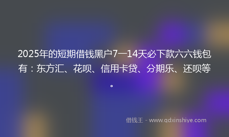 2025年的短期借钱黑户7一14天必下款六六钱包有：东方汇、花呗、信用卡贷、分期乐、还呗等。