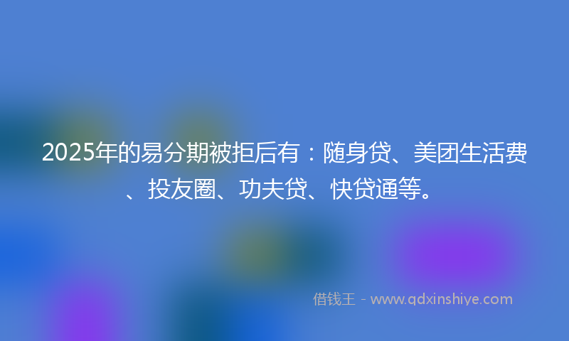 2025年的易分期被拒后有：随身贷、美团生活费、投友圈、功夫贷、快贷通等。