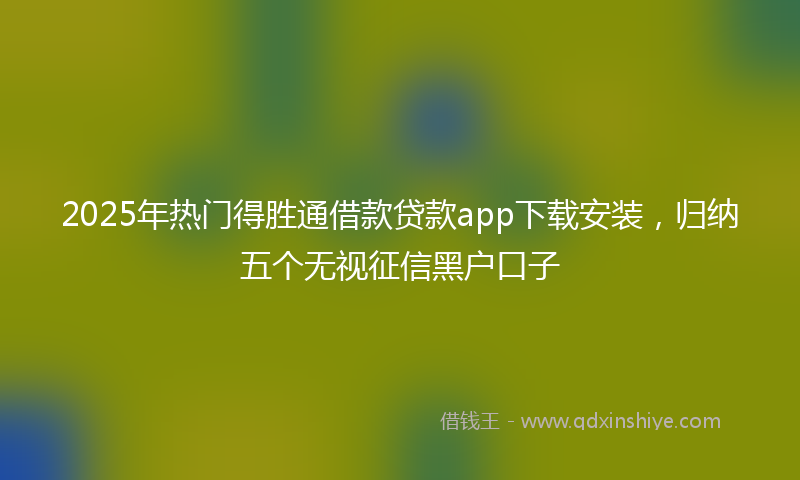 2025年热门得胜通借款贷款app下载安装，归纳五个无视征信黑户口子