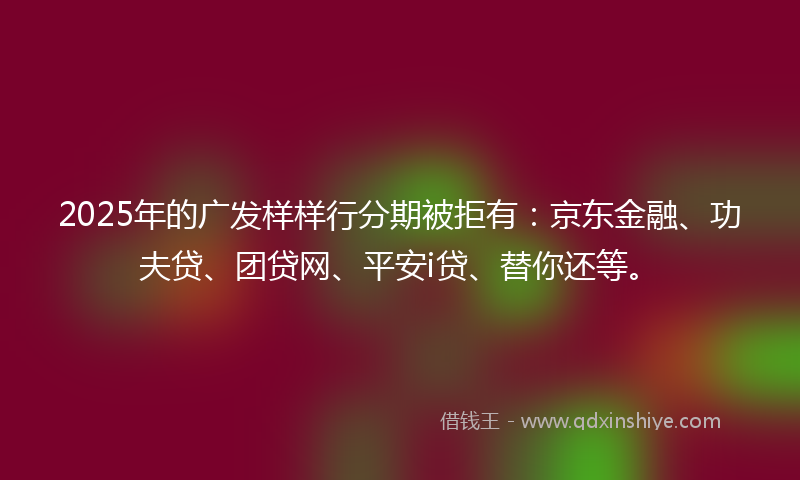2025年的广发样样行分期被拒有：京东金融、功夫贷、团贷网、平安i贷、替你还等。