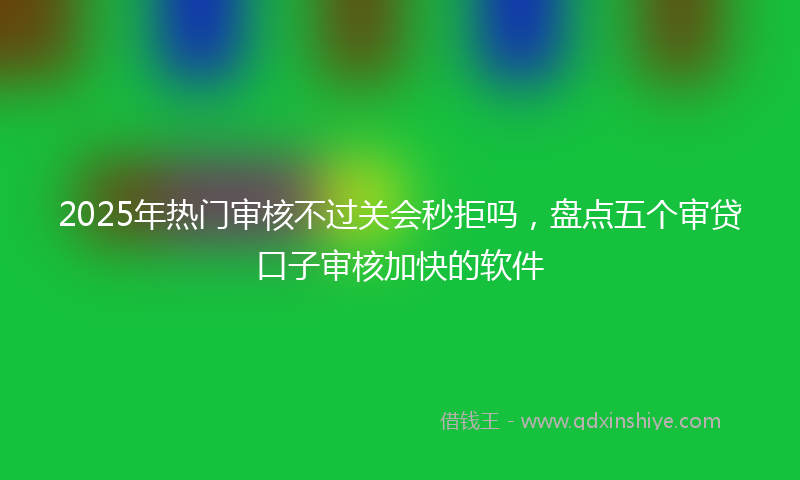 2025年热门审核不过关会秒拒吗，盘点五个审贷口子审核加快的软件
