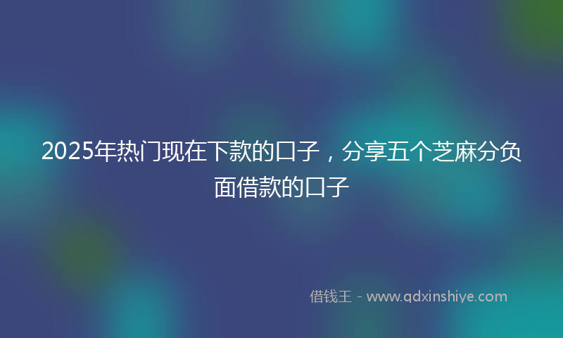 2025年热门现在下款的口子，分享五个芝麻分负面借款的口子