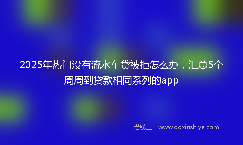 2025年热门没有流水车贷被拒怎么办，汇总5个周周到贷款相同系列的app