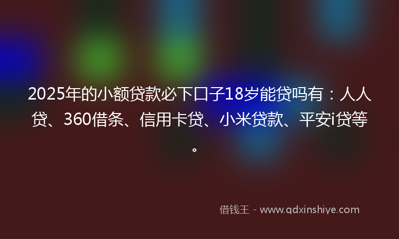 2025年的小额贷款必下口子18岁能贷吗有：人人贷、360借条、信用卡贷、小米贷款、平安i贷等。