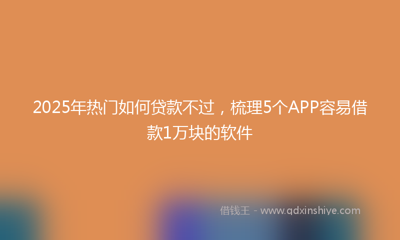 2025年热门如何贷款不过，梳理5个APP容易借款1万块的软件