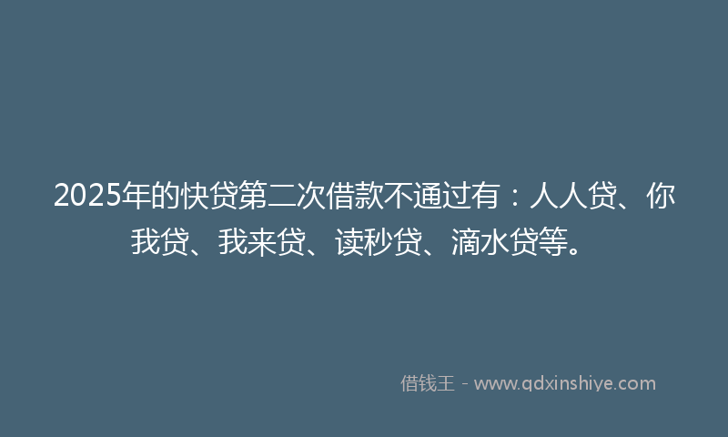 2025年的快贷第二次借款不通过有：人人贷、你我贷、我来贷、读秒贷、滴水贷等。