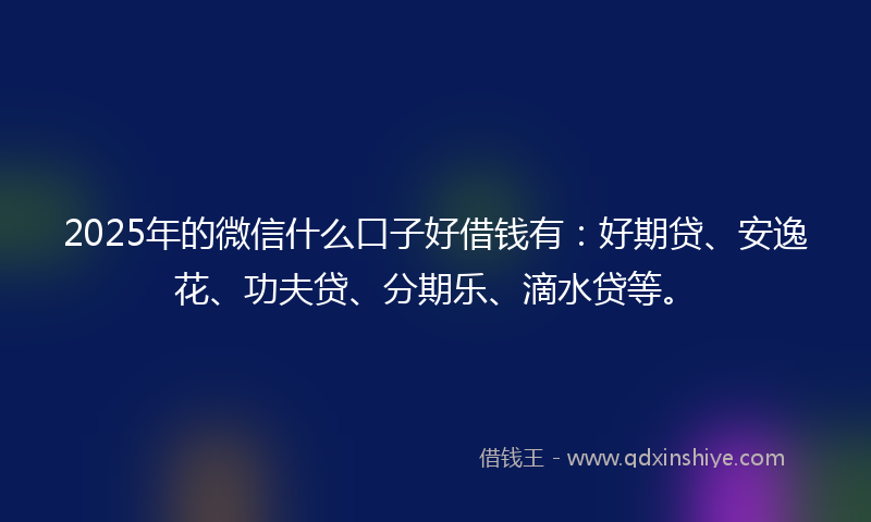 2025年的微信什么口子好借钱有：好期贷、安逸花、功夫贷、分期乐、滴水贷等。
